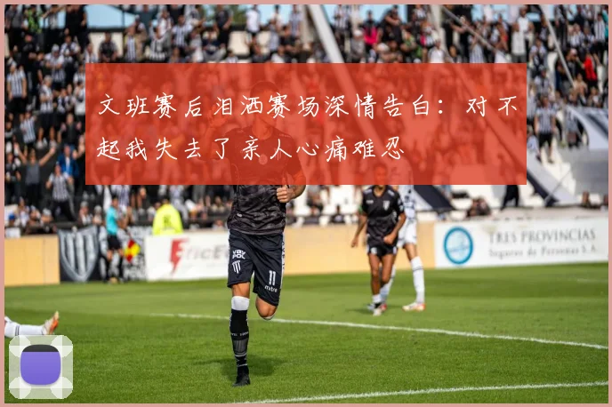 文班赛后泪洒赛场深情告白：对不起我失去了亲人心痛难忍