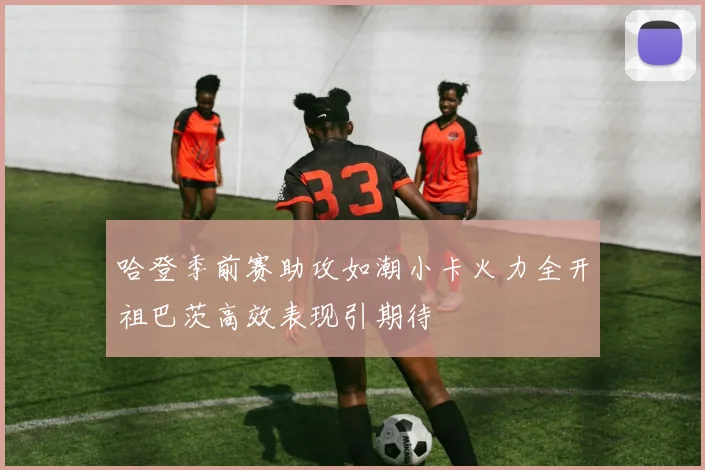 哈登季前赛助攻如潮小卡火力全开祖巴茨高效表现引期待
