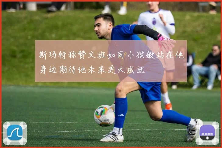 斯玛特称赞文班如同小孩般站在他身边期待他未来更大成就