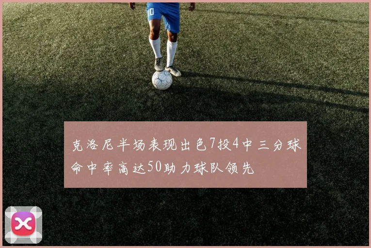 克洛尼半场表现出色7投4中三分球命中率高达50助力球队领先